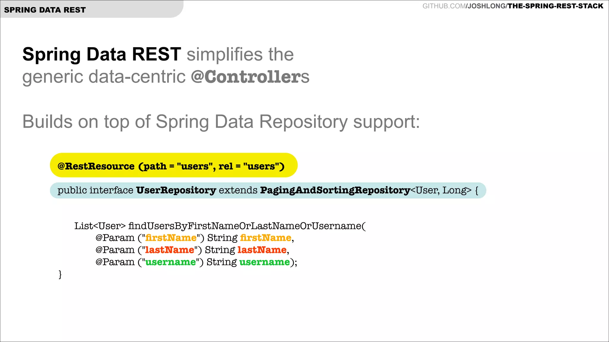 SPRING DATA REST

GITHUB.COM/JOSHLONG/THE-SPRING-REST-STACK

Spring Data REST simplifies the  
generic data-centric @Controllers

!
Builds on top of Spring Data Repository support:
@RestResource (path = "users", rel = "users")
 

public interface UserRepository extends PagingAndSortingRepository<User, Long> {

!
	

}

List<User> ﬁndUsersByFirstNameOrLastNameOrUsername( 
@Param ("ﬁrstName") String ﬁrstName,  
@Param ("lastName") String lastName,  
@Param ("username") String username);

 