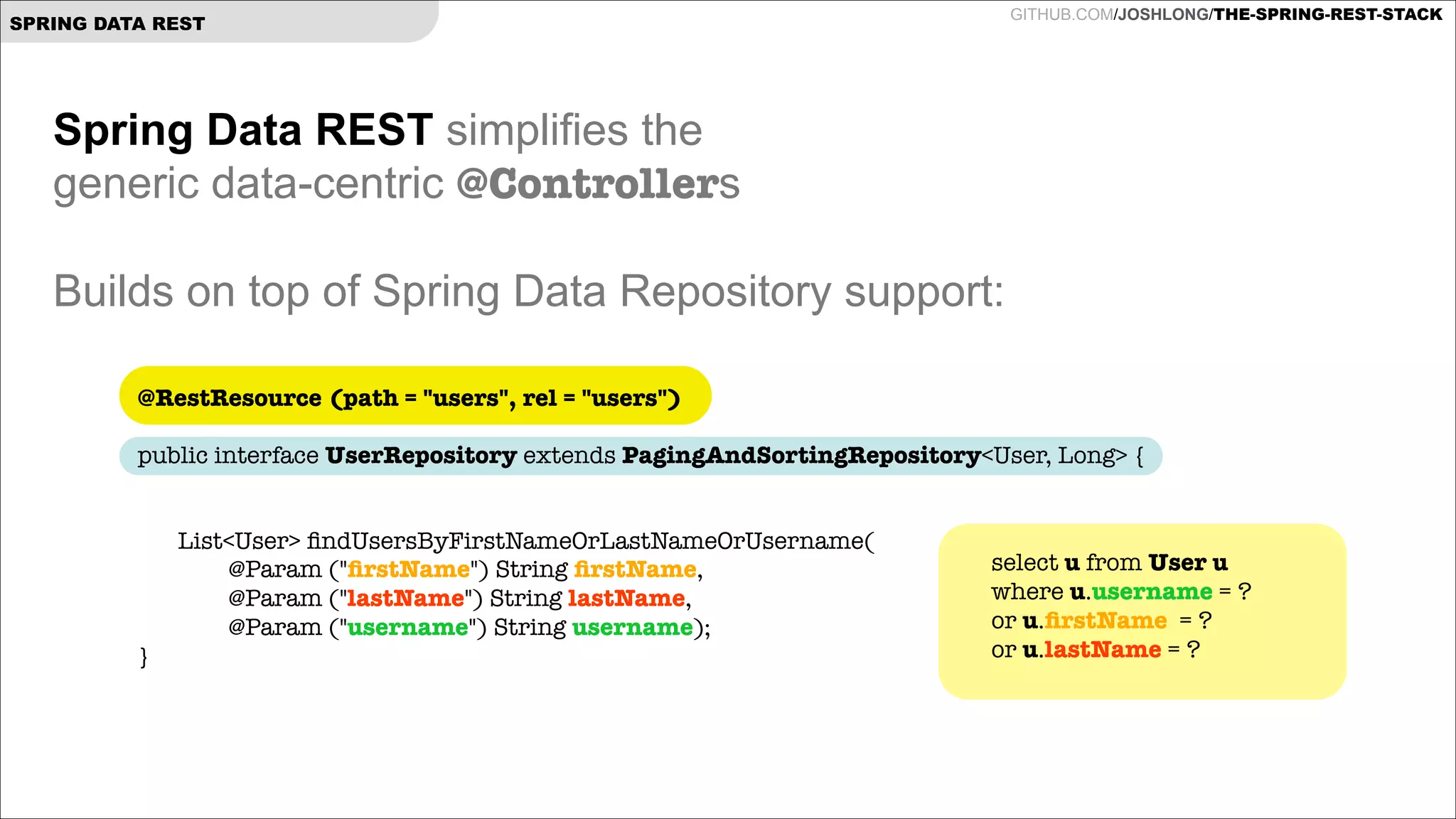 GITHUB.COM/JOSHLONG/THE-SPRING-REST-STACK

SPRING DATA REST

Spring Data REST simplifies the  
generic data-centric @Controllers

!
Builds on top of Spring Data Repository support:
@RestResource (path = "users", rel = "users")
 

public interface UserRepository extends PagingAndSortingRepository<User, Long> {

!
	

}

List<User> ﬁndUsersByFirstNameOrLastNameOrUsername( 
@Param ("ﬁrstName") String ﬁrstName,  
@Param ("lastName") String lastName,  
@Param ("username") String username);

select u from User u
where u.username = ?
or u.ﬁrstName = ?
or u.lastName = ?

 