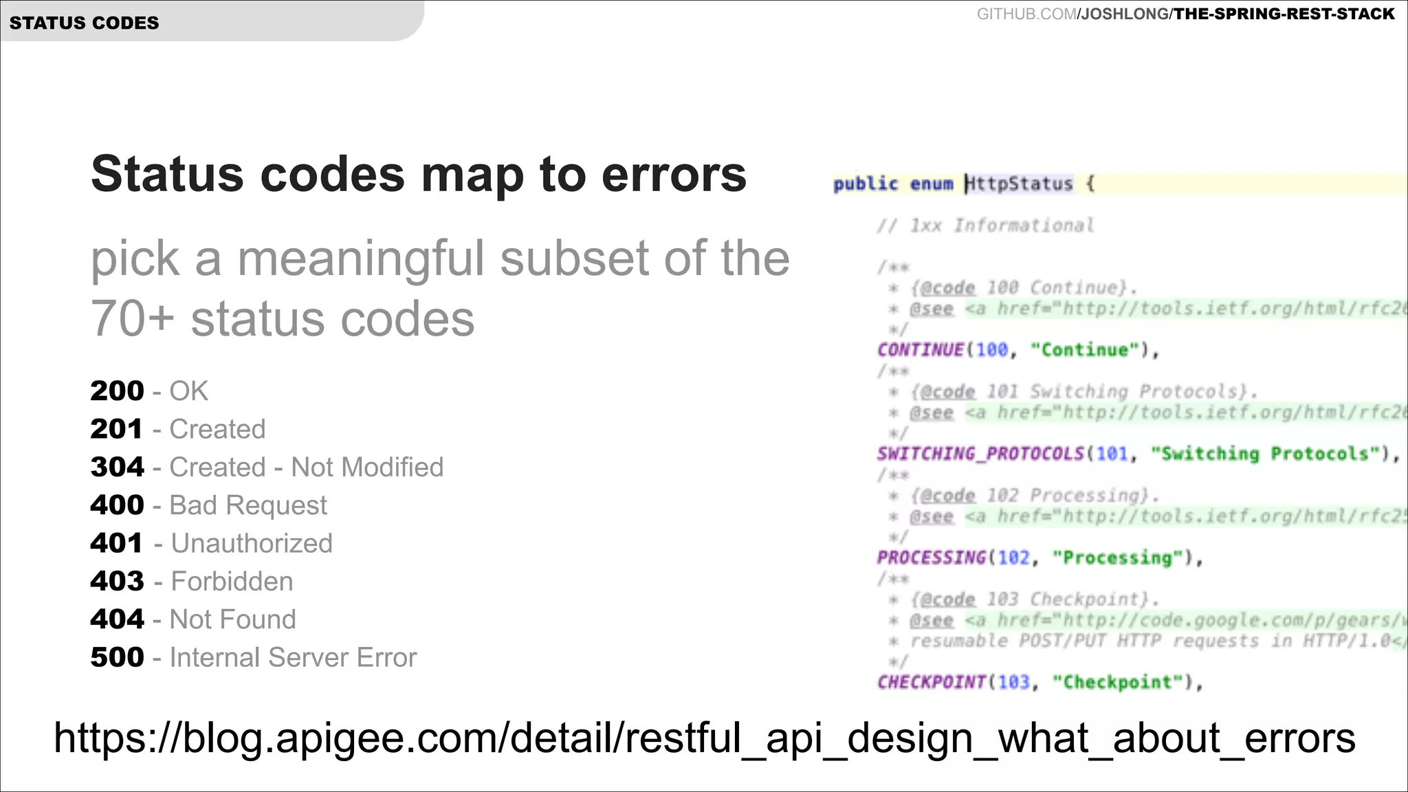 STATUS CODES

GITHUB.COM/JOSHLONG/THE-SPRING-REST-STACK

Status codes map to errors
pick a meaningful subset of the
70+ status codes
200 - OK  
201 - Created 
304 - Created - Not Modified 
400 - Bad Request  
401 - Unauthorized 
403 - Forbidden 
404 - Not Found 
500 - Internal Server Error 

https://blog.apigee.com/detail/restful_api_design_what_about_errors

 