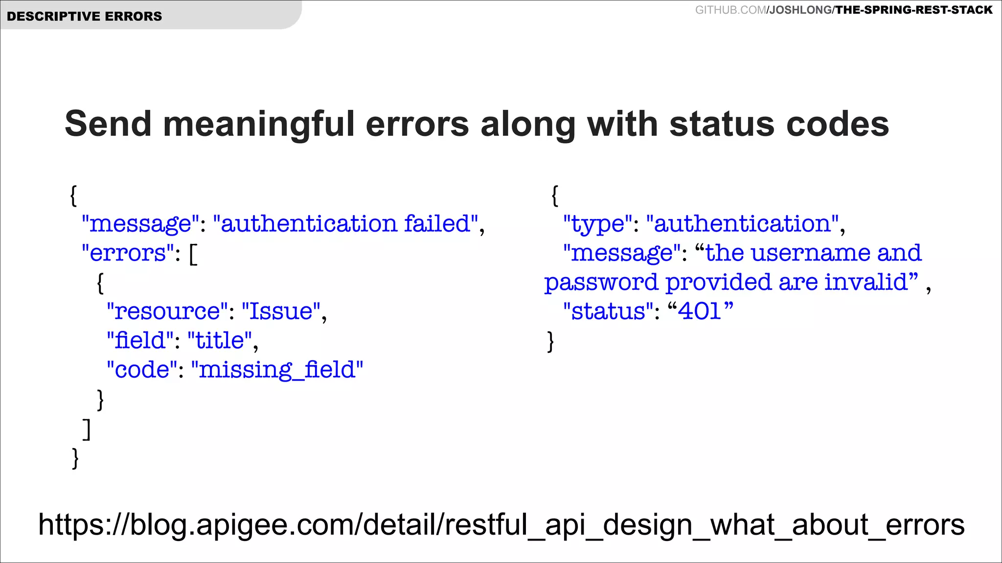 DESCRIPTIVE ERRORS

GITHUB.COM/JOSHLONG/THE-SPRING-REST-STACK

Send meaningful errors along with status codes
{
   "message": "authentication failed",
   "errors": [
     {
       "resource": "Issue",
       "ﬁeld": "title",
       "code": "missing_ﬁeld"
     }
   ]
 }

{
   "type": "authentication",
   "message": “the username and
password provided are invalid” ,
   "status": “401”
}

https://blog.apigee.com/detail/restful_api_design_what_about_errors

 