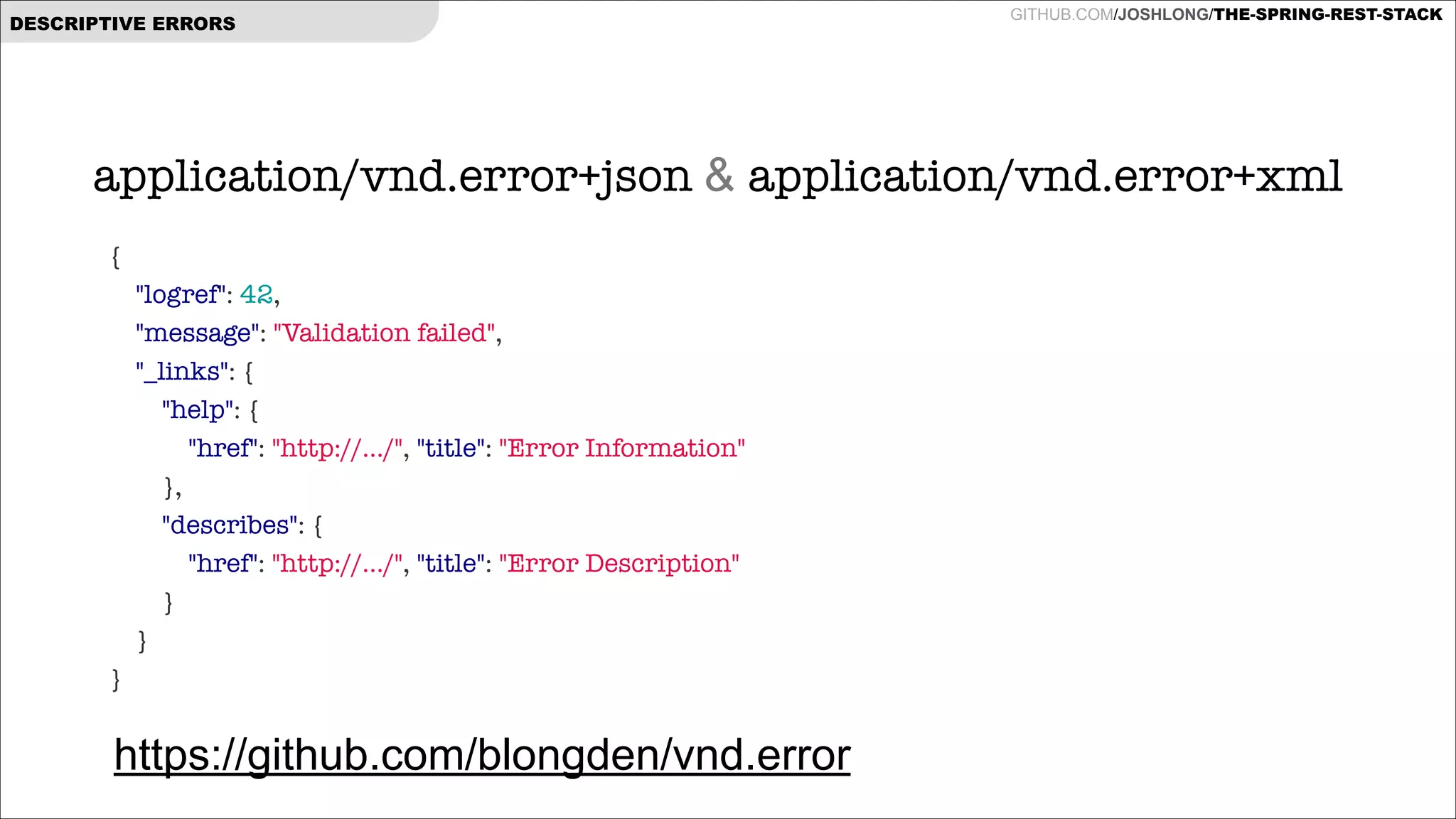 DESCRIPTIVE ERRORS

GITHUB.COM/JOSHLONG/THE-SPRING-REST-STACK

application/vnd.error+json & application/vnd.error+xml
{
"logref": 42,
"message": "Validation failed",
"_links": {
"help": {
"href": "http://.../", "title": "Error Information"
},
"describes": {
"href": "http://.../", "title": "Error Description"
}
}
}

https://github.com/blongden/vnd.error

 