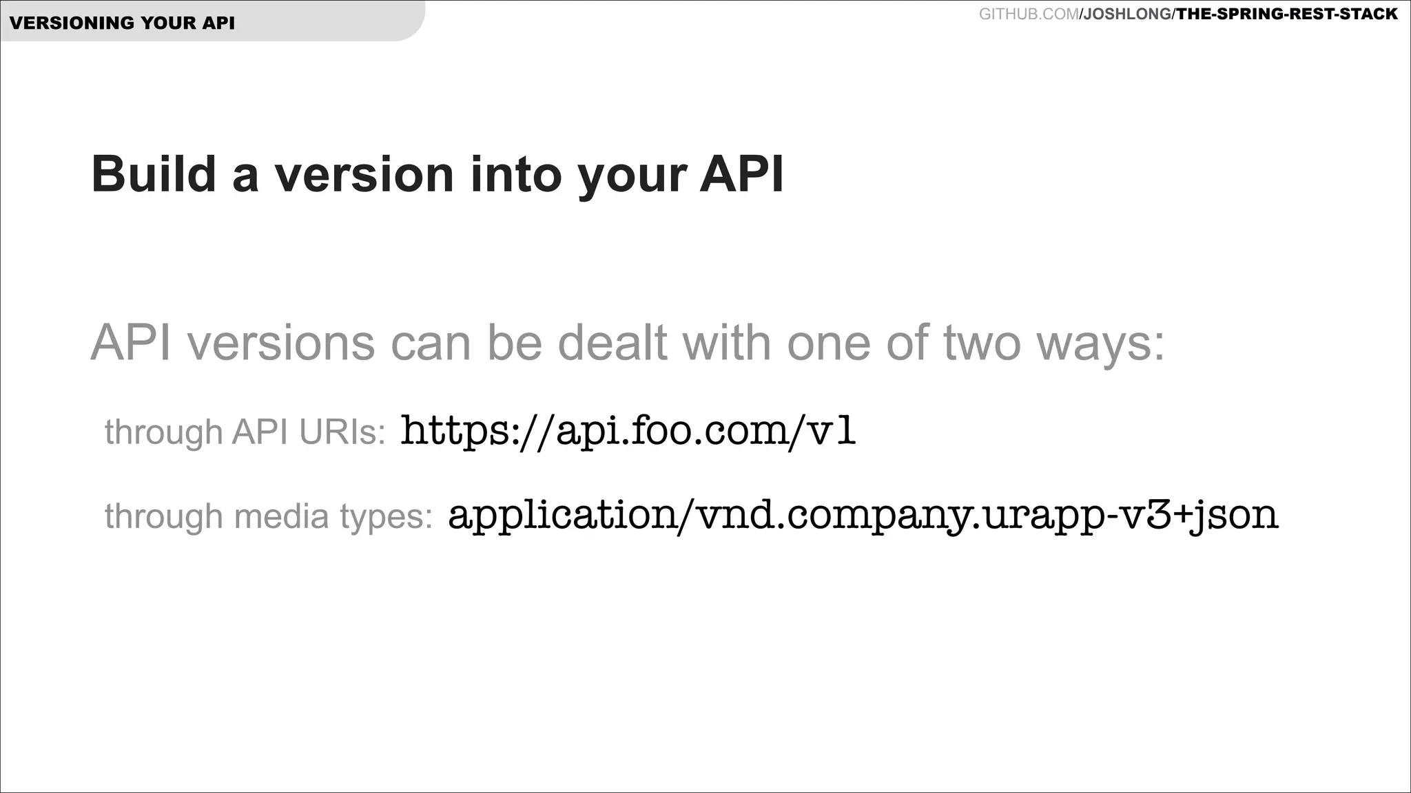 GITHUB.COM/JOSHLONG/THE-SPRING-REST-STACK

VERSIONING YOUR API

Build a version into your API
!

API versions can be dealt with one of two ways:
through API URIs:

https://api.foo.com/v1

through media types:

application/vnd.company.urapp-v3+json

 