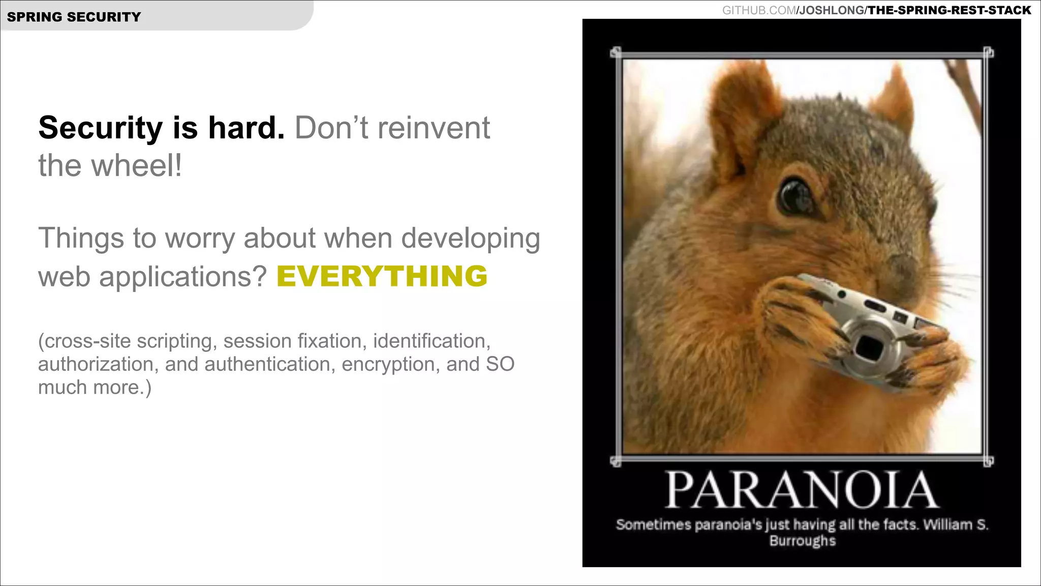 SPRING SECURITY

Security is hard. Don’t reinvent
the wheel!

!

Things to worry about when developing
web applications? EVERYTHING

!

(cross-site scripting, session fixation, identification,
authorization, and authentication, encryption, and SO
much more.)

GITHUB.COM/JOSHLONG/THE-SPRING-REST-STACK

 