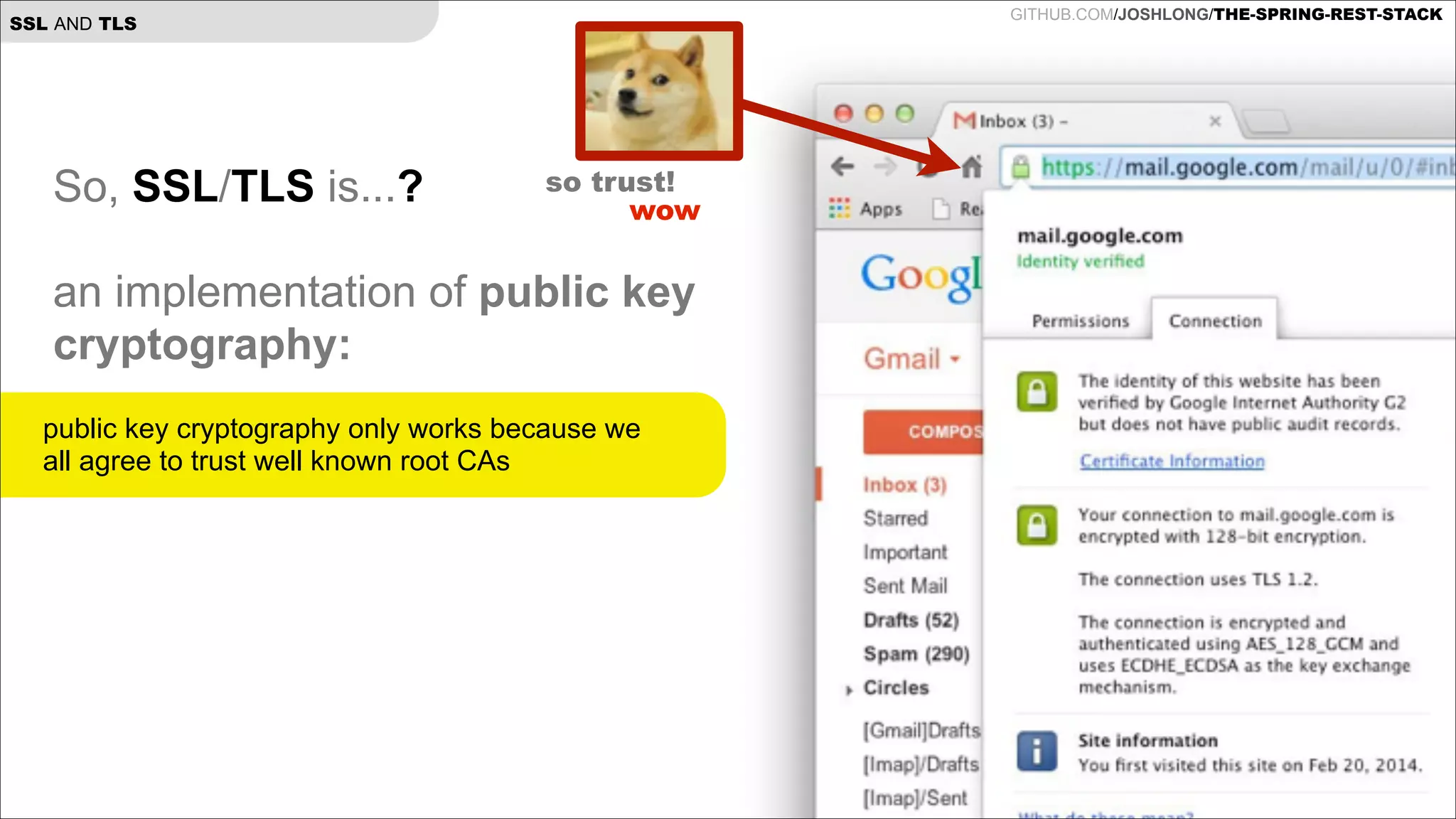 GITHUB.COM/JOSHLONG/THE-SPRING-REST-STACK

SSL AND TLS

So, SSL/TLS is...?

!

so trust!
wow

an implementation of public key
cryptography:

!
public key cryptography only works because we
!
all agree to trust well known root CAs
!

 