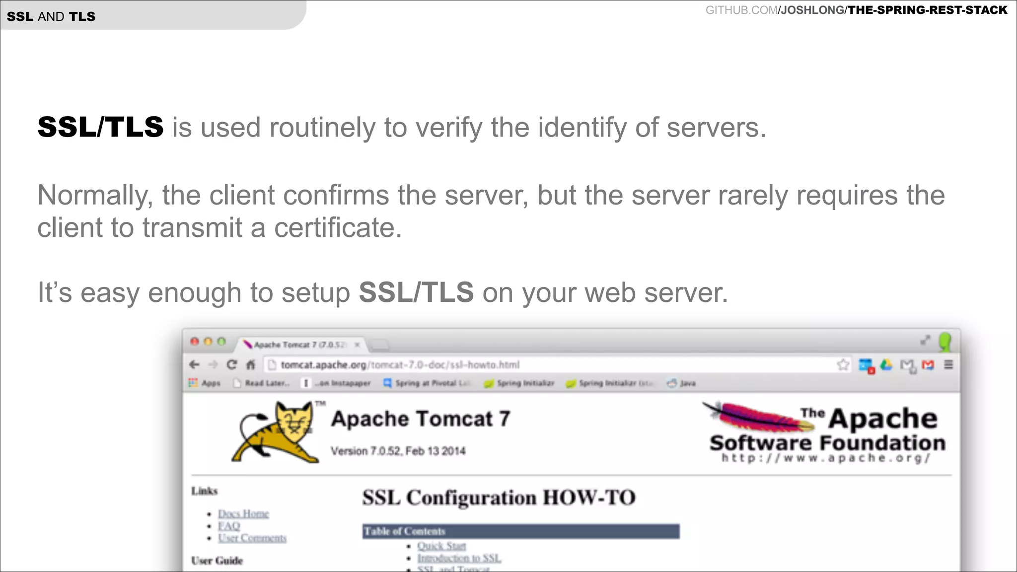 SSL AND TLS

GITHUB.COM/JOSHLONG/THE-SPRING-REST-STACK

SSL/TLS is used routinely to verify the identify of servers.

!

Normally, the client confirms the server, but the server rarely requires the
client to transmit a certificate.

!

It’s easy enough to setup SSL/TLS on your web server.

!

 