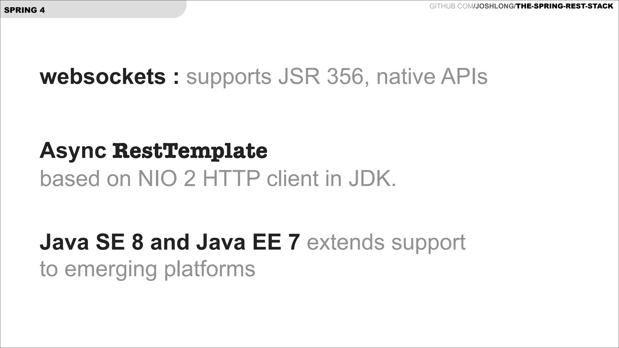 SPRING 4

GITHUB.COM/JOSHLONG/THE-SPRING-REST-STACK

websockets : supports JSR 356, native APIs
!

Async RestTemplate  
based on NIO 2 HTTP client in JDK. 
Java SE 8 and Java EE 7 extends support  
to emerging platforms

 