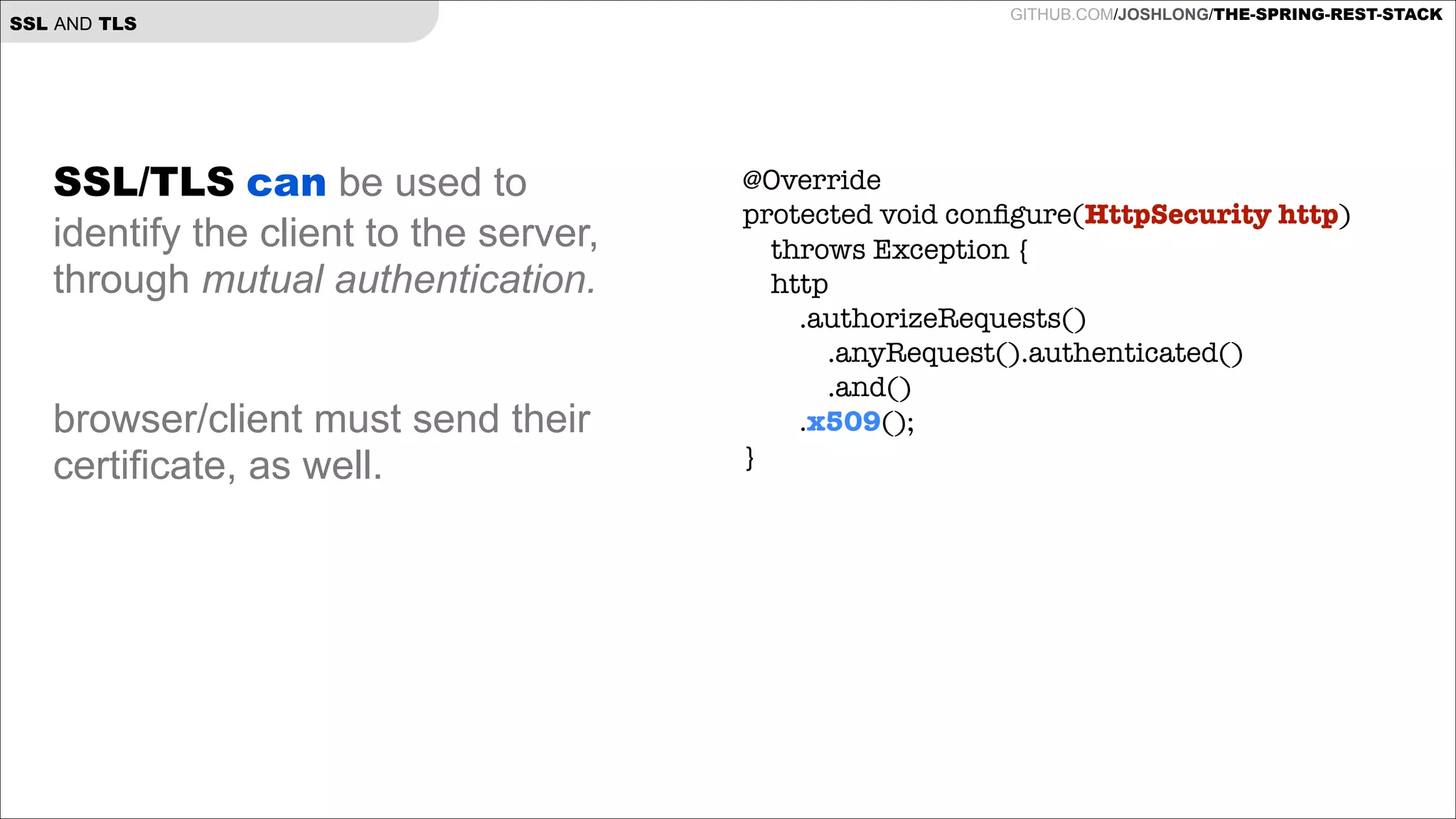 SSL AND TLS

SSL/TLS can be used to
identify the client to the server,
through mutual authentication.

!
!

browser/client must send their
certificate, as well.

GITHUB.COM/JOSHLONG/THE-SPRING-REST-STACK

@Override
protected void conﬁgure(HttpSecurity http)
throws Exception {
http
.authorizeRequests()
.anyRequest().authenticated()
.and()
.x509();
}

 