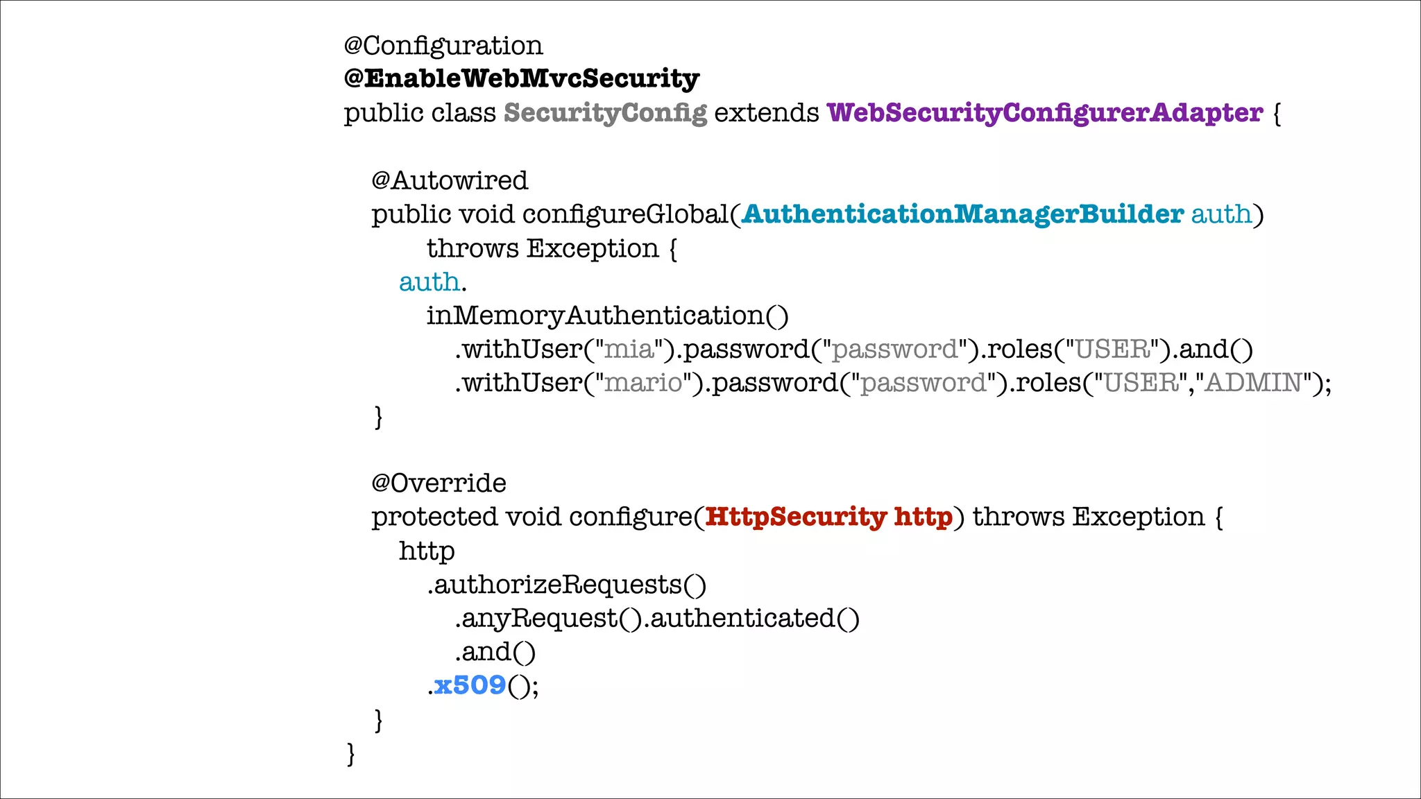 @Conﬁguration
@EnableWebMvcSecurity
public class SecurityConﬁg extends WebSecurityConﬁgurerAdapter {

!

!

}

@Autowired
public void conﬁgureGlobal(AuthenticationManagerBuilder auth)
throws Exception {
auth.
inMemoryAuthentication()
.withUser("mia").password("password").roles("USER").and()
.withUser("mario").password("password").roles("USER","ADMIN");
}
@Override
protected void conﬁgure(HttpSecurity http) throws Exception {
http
.authorizeRequests()
.anyRequest().authenticated()
.and()
.x509();
}

 