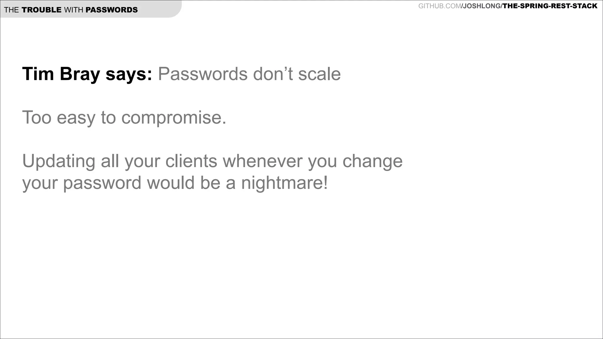THE TROUBLE WITH PASSWORDS

Tim Bray says: Passwords don’t scale

!
Too easy to compromise.

!
Updating all your clients whenever you change
your password would be a nightmare!

!

GITHUB.COM/JOSHLONG/THE-SPRING-REST-STACK

 