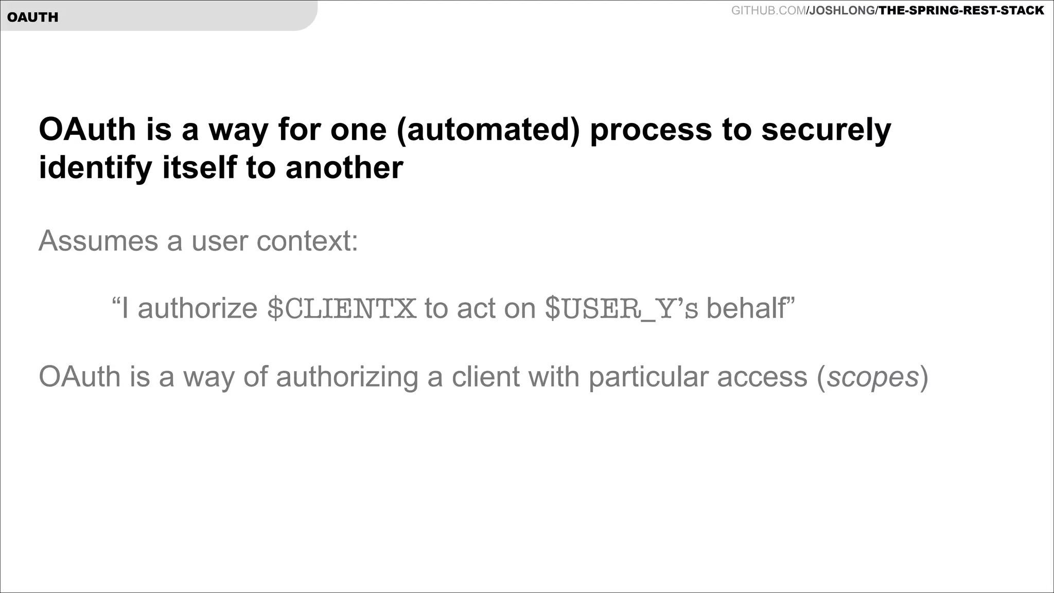 GITHUB.COM/JOSHLONG/THE-SPRING-REST-STACK

OAUTH

OAuth is a way for one (automated) process to securely
identify itself to another

!

Assumes a user context:

!
!

“I authorize $CLIENTX to act on $USER_Y’s behalf”

OAuth is a way of authorizing a client with particular access (scopes)

!

 