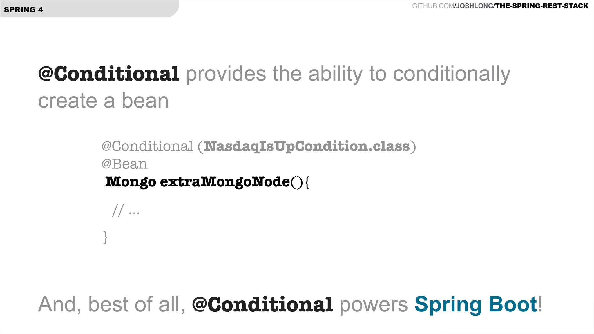 GITHUB.COM/JOSHLONG/THE-SPRING-REST-STACK

SPRING 4

@Conditional provides the ability to conditionally  
create a bean
!
!

@Conditional (NasdaqIsUpCondition.class) 
@Bean 
Mongo extraMongoNode(){

!
!
!

// ...
}

And, best of all, @Conditional powers Spring Boot!

 