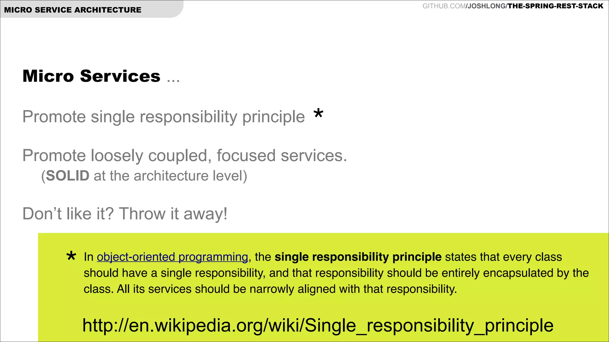 GITHUB.COM/JOSHLONG/THE-SPRING-REST-STACK

MICRO SERVICE ARCHITECTURE

Micro Services ...

!

Promote single responsibility principle

!

*

Promote loosely coupled, focused services.

!

(SOLID at the architecture level)

Don’t like it? Throw it away!

*

In object-oriented programming, the single responsibility principle states that every class
should have a single responsibility, and that responsibility should be entirely encapsulated by the
class. All its services should be narrowly aligned with that responsibility.!

http://en.wikipedia.org/wiki/Single_responsibility_principle

 