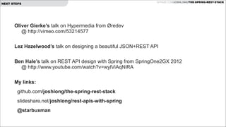 NEXT STEPS

GITHUB.COM/JOSHLONG/THE-SPRING-REST-STACK

Oliver Gierke’s talk on Hypermedia from Øredev  
@ http://vimeo.com/53214577
 
Lez Hazelwood’s talk on designing a beautiful JSON+REST API
 

Ben Hale’s talk on REST API design with Spring from SpringOne2GX 2012  
@ http://www.youtube.com/watch?v=wylViAqNiRA
 
My links:
github.com/joshlong/the-spring-rest-stack
slideshare.net/joshlong/rest-apis-with-spring
@starbuxman

!

 