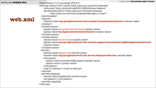 INSTALLING SPRING MVC

web.xml

GITHUB.COM/JOSHLONG/THE-SPRING-REST-STACK

<?xml version="1.0" encoding="UTF-8"?>
<web-app version="2.5" xmlns="http://java.sun.com/xml/ns/javaee"
xmlns:xsi="http://www.w3.org/2001/XMLSchema-instance"
xsi:schemaLocation="http://java.sun.com/xml/ns/javaee
http://java.sun.com/xml/ns/javaee/web-app_2_5.xsd">
<distributable/>
<listener>
<listener-class>org.springframework.web.context.ContextLoaderListener</listener-class>
</listener>
<context-param>
<param-name>contextInitializerClasses</param-name>
<param-value>my.ApplicationContextInitializer</param-value>
</context-param>
<context-param>
<param-name>contextClass</param-name>
<param-value>org.springframework.web.context.support.AnnotationConﬁgWebApplicationContext
</param-value>
</context-param>
<servlet>
<servlet-name>appServlet</servlet-name>
<servlet-class>org.springframework.web.servlet.DispatcherServlet</servlet-class>
<init-param>
<param-name>contextConﬁgLocation</param-name>
<param-value></param-value>
</init-param>
`
<load-on-startup>1</load-on-startup>
</servlet>
<servlet-mapping>
<servlet-name>appServlet</servlet-name>
<url-pattern>/</url-pattern>
</servlet-mapping>
</web-app>

 