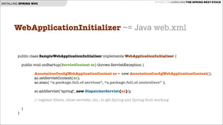 INSTALLING SPRING MVC

GITHUB.COM/JOSHLONG/THE-SPRING-REST-STACK

WebApplicationInitializer ~= Java web.xml
!
public class SampleWebApplicationInitializer implements WebApplicationInitializer {
!
public void onStartup(ServletContext sc) throws ServletException {

AnnotationConﬁgWebApplicationContext ac = new AnnotationConﬁgWebApplicationContext();
ac.setServletContext(sc);
ac.scan( “a.package.full.of.services”, “a.package.full.of.controllers” );

!
sc.addServlet("spring", new DispatcherServlet(ac));
!

// register ﬁlters, other servlets, etc., to get Spring and Spring Boot working
}
}

 