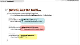 INSTALLING SPRING MVC

or, just ﬁll out the form...
public class SimplerDispatcherServletInitializer
extends AbstractAnnotationConﬁgDispatcherServletInitializer {

!
!
!
}

@Override
protected Class<?>[] getRootConﬁgClasses() {
return new Class<?>[]{ ServiceConﬁguration.class };
}
@Override
protected Class<?>[] getServletConﬁgClasses() {
return new Class<?>[]{ WebMvcConﬁguration.class };
}
@Override
protected String[] getServletMappings() {
return new String[]{"/*"};
}

GITHUB.COM/JOSHLONG/THE-SPRING-REST-STACK

 