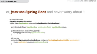 INSTALLING SPRING MVC

GITHUB.COM/JOSHLONG/THE-SPRING-REST-STACK

or, just use Spring Boot and never worry about it
@ComponentScan
@EnableAutoConﬁguration
public class Application extends SpringBootServletInitializer {

!
private static Class< Application> applicationClass = Application.class;
!
!
}

!

public static void main(String[] args) {
SpringApplication.run(applicationClass);
}

@Override
protected SpringApplicationBuilder conﬁgure(SpringApplicationBuilder application) {
return application.sources(applicationClass);
}

 