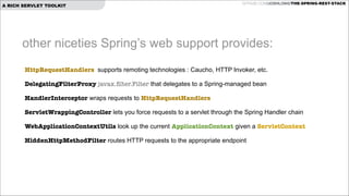 A RICH SERVLET TOOLKIT

GITHUB.COM/JOSHLONG/THE-SPRING-REST-STACK

other niceties Spring’s web support provides:
HttpRequestHandlers supports remoting technologies : Caucho, HTTP Invoker, etc.
DelegatingFilterProxy javax.ﬁlter.Filter that delegates to a Spring-managed bean
HandlerInterceptor wraps requests to HttpRequestHandlers
ServletWrappingController lets you force requests to a servlet through the Spring Handler chain
WebApplicationContextUtils look up the current ApplicationContext given a ServletContext
HiddenHttpMethodFilter routes HTTP requests to the appropriate endpoint

 