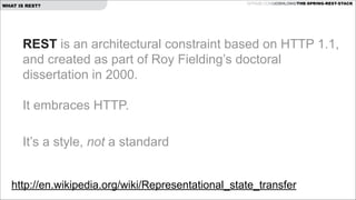 WHAT IS REST?

GITHUB.COM/JOSHLONG/THE-SPRING-REST-STACK

REST is an architectural constraint based on HTTP 1.1,
and created as part of Roy Fielding’s doctoral
dissertation in 2000. 
 
It embraces HTTP.
 
It’s a style, not a standard
http://en.wikipedia.org/wiki/Representational_state_transfer 

 