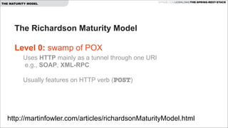 THE MATURITY MODEL

GITHUB.COM/JOSHLONG/THE-SPRING-REST-STACK

The Richardson Maturity Model  
 
Level 0: swamp of POX 
Uses HTTP mainly as a tunnel through one URI 
e.g., SOAP, XML-RPC 
 

Usually features on HTTP verb (POST) 

http://martinfowler.com/articles/richardsonMaturityModel.html

 