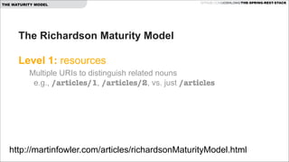 THE MATURITY MODEL

GITHUB.COM/JOSHLONG/THE-SPRING-REST-STACK

The Richardson Maturity Model  
 
Level 1: resources 
Multiple URIs to distinguish related nouns  
e.g., /articles/1, /articles/2, vs. just /articles 
 

http://martinfowler.com/articles/richardsonMaturityModel.html

 