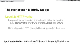 THE MATURITY MODEL

GITHUB.COM/JOSHLONG/THE-SPRING-REST-STACK

The Richardson Maturity Model  
 
Level 2: HTTP verbs 
leverage transport-native properties to enhance service  
e.g., HTTP GET and PUT and DELETE and POST 
 

Uses idiomatic HTTP controls like status codes, headers  

http://martinfowler.com/articles/richardsonMaturityModel.html

 