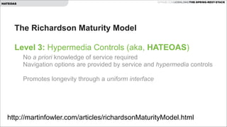 GITHUB.COM/JOSHLONG/THE-SPRING-REST-STACK

HATEOAS

The Richardson Maturity Model  
 
Level 3: Hypermedia Controls (aka, HATEOAS) 
No a priori knowledge of service required 
Navigation options are provided by service and hypermedia controls 
 

Promotes longevity through a uniform interface 
 

http://martinfowler.com/articles/richardsonMaturityModel.html

 