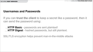 SECURING REST SERVICES

GITHUB.COM/JOSHLONG/THE-SPRING-REST-STACK

Usernames and Passwords

!
If you can trust the client to keep a secret like a password, then it
can send the password using:
 
 

...HTTP Basic - passwords are sent plaintext!
... HTTP Digest - hashed passwords, but still plaintext.
SSL/TLS encryption helps prevent man-in-the-middle attacks

 