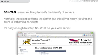 SSL AND TLS

GITHUB.COM/JOSHLONG/THE-SPRING-REST-STACK

SSL/TLS is used routinely to verify the identify of servers.

!

Normally, the client confirms the server, but the server rarely requires the
client to transmit a certificate.

!

It’s easy enough to setup SSL/TLS on your web server.

!

 