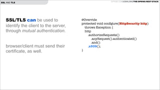 SSL AND TLS

SSL/TLS can be used to
identify the client to the server,
through mutual authentication.

!
!

browser/client must send their
certificate, as well.

GITHUB.COM/JOSHLONG/THE-SPRING-REST-STACK

@Override
protected void conﬁgure(HttpSecurity http)
throws Exception {
http
.authorizeRequests()
.anyRequest().authenticated()
.and()
.x509();
}

 