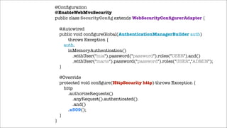 @Conﬁguration
@EnableWebMvcSecurity
public class SecurityConﬁg extends WebSecurityConﬁgurerAdapter {

!

!

}

@Autowired
public void conﬁgureGlobal(AuthenticationManagerBuilder auth)
throws Exception {
auth.
inMemoryAuthentication()
.withUser("mia").password("password").roles("USER").and()
.withUser("mario").password("password").roles("USER","ADMIN");
}
@Override
protected void conﬁgure(HttpSecurity http) throws Exception {
http
.authorizeRequests()
.anyRequest().authenticated()
.and()
.x509();
}

 