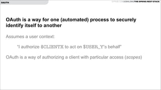 GITHUB.COM/JOSHLONG/THE-SPRING-REST-STACK

OAUTH

OAuth is a way for one (automated) process to securely
identify itself to another

!

Assumes a user context:

!
!

“I authorize $CLIENTX to act on $USER_Y’s behalf”

OAuth is a way of authorizing a client with particular access (scopes)

!

 