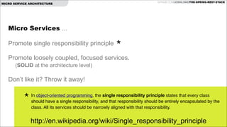 GITHUB.COM/JOSHLONG/THE-SPRING-REST-STACK

MICRO SERVICE ARCHITECTURE

Micro Services ...

!

Promote single responsibility principle

!

*

Promote loosely coupled, focused services.

!

(SOLID at the architecture level)

Don’t like it? Throw it away!

*

In object-oriented programming, the single responsibility principle states that every class
should have a single responsibility, and that responsibility should be entirely encapsulated by the
class. All its services should be narrowly aligned with that responsibility.!

http://en.wikipedia.org/wiki/Single_responsibility_principle

 