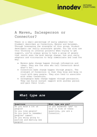 A Maven, Salesperson or
Connector?
There is a small percentage of early adopters that
Gladwell describes as Connectors, Mavens and Salesmen.
Through leveraging the strengths of this group, Product
developers can really accelerate uptake. You can also use
this thinking on internal projects when trying to get
support, you’re always going to have a group of people
that resist even the most benign change. Use your early
adopters and visionaries to help communicate and lead the
way.
 Mavens make change happen through information and
ideas. They are the ones who tell Connectors about
what’s hot.
 Connectors make change happen through people. The
strength of Connectors is that they know and keep in
touch with many people. They also tend to associate
with other Connectors.
 Salespeople make change happen through persuasion.
They can build instant rapport with another person
and gain their trust.
Questions What type are you?
Do you know a lot of
people?
Do you like people?
Do you tend to remember
peoples’ names?
Do you enjoy going to
parties and meeting new
people?
If you answered ‘yes’ to
four or five of these
questions, you are a
Connector.
What type are
you?
 