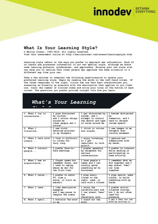 What Is Your Learning Style?
© Marcia Conner, 1993-2014. All rights reserved.
View this assessment online at http://marciaconner.com/assess/learningstyle.html
Learning style refers to the ways you prefer to approach new information. Each of
us learns and processes information in our own special style, although we share
some learning patterns, preferences, and approaches. Knowing your own style also
can help you to realize that other people may approach the same situation in a
different way from your own.
Take a few minutes to complete the following questionnaire to assess your
preferred learning style. Begin by reading the words in the left -hand column. Of
the three responses to the right, circle the one that best characterizes you,
answering as honestly as possible with the description that applies to you right
now. Count the number of circled items and write your total at the bottom of each
column. The questions you prefer provide insight into how you learn.
1. When I try to
concentrate...
I grow distracted
by clutter,
and I notice things
around me
other people don’t
notice.
I get distracted by
sounds, and I
attempt to control
the amount and type
of noise around me.
I become distracted
by
commotion, and I
tend to retreat
inside myself.
2. When I
visualize…
I see vivid,
detailed pictures
in my thoughts.
I think in voices
and sounds.
I see images in my
thoughts that
involve movement.
3. When I talk with
others...
I find it difficult
to listen for
very long.
I enjoy listening,
or I get
impatient to talk
myself.
I gesture and
communicate with
my hands.
4. When I contact
people...
I prefer face-to-
face meetings.
I prefer speaking
by telephone for
serious
conversations.
I prefer to interact
while walking or
participating in
some activity.
5. When I see an
acquaintance...
I forget names but
remember faces, and
I tend to replay
where we met for
the first time.
I know people’s
names and I can
usually quote
something we’ve
discussed.
I remember what we
did together and I
may almost “feel”
our time
together.
6. When I relax... I prefer to watch
TV, view a
movie, or visit an
exhibit.
I play music,
listen to the
radio, read, or
talk with a friend.
I play sports, make
crafts, or build
something with my
hands.
7. When I read... I like descriptive
examples
and I may pause to
imagine the scene.
I enjoy the
narrative most and
I can almost “hear”
the
characters talk.
I prefer action-
oriented stories,
but I do not often
read for
pleasure.
8. When I spell... I envision the word
in my
I sound out the
word,
I get a feel for the
word by writing it
What’s Your Learning
Style?
 