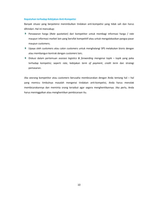 Kepatuhan terhadap Kebijakan Anti-Kompetisi
Banyak situasi yang berpotensi menimbulkan tindakan anti-kompetisi yang tidak sah dan harus
dihindari. Hal ini mencakup:
    Penawaran harga (Rate quotation) dari kompetitor untuk membagi informasi harga / rate
    maupun informasi market lain yang bersifat kompetitif atau untuk mengalokasikan pangsa pasar
    maupun customers;
    Upaya oleh customers atau calon customers untuk menghalangi SPS melakukan bisnis dengan
    atau membangun kontrak dengan customers lain;
    Diskusi dalam pertemuan asosiasi logistics & forwarding mengenai topik – topik yang peka
    terhadap kompetisi; seperti rate, kebijakan term of payment, credit term dan strategi
    pemasaran.


Jika seorang kompetitor atau customers berusaha membicarakan dengan Anda tentang hal – hal
yang memicu timbulnya masalah mengenai tindakan anti-kompetisi, Anda harus menolak
membicarakannya dan meminta orang tersebut agar segera menghentikannya. Jika perlu, Anda
harus meninggalkan atau menghentikan pembicaraan itu.




                                              10
 