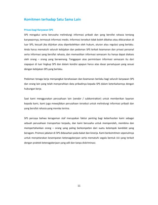 Komitmen terhadap Satu Sama Lain

Privasi bagi Karyawan SPS
SPS mengakui serta berusaha melindungi informasi pribadi dan yang bersifat rahasia tentang
karyawannya, termasuk informasi medis. Informasi tersebut tidak boleh dibahas atau dibicarakan di
luar SPS, kecuali jika diijinkan atau diperbolehkan oleh hukum, aturan atau regulasi yang berlaku.
Anda harus mematuhi seluruh kebijakan dan pedoman SPS terkait keamanan dan privasi personal
serta informasi yang bersifat rahasia, dan memastikan informasi semacam itu hanya dapat diakses
oleh orang – orang yang berwenang. Tanggapan atas permintaan informasi semacam itu dari
siapapun di luar lingkup SPS dan dalam kondisi apapun harus atas dasar persetujuan yang sesuai
dengan kebijakan SPS yang berlaku.


Pedoman tenaga kerja menyangkut kerahasiaan dan keamanan berlaku bagi seluruh karyawan SPS
dan orang lain yang telah menyerahkan data pribadinya kepada SPS dalam keterkaitannya dengan
hubungan kerja.


Saat kami menggunakan perusahaan lain (vendor / subkontraktor) untuk memberikan layanan
kepada kami, kami juga mewajibkan perusahaan tersebut untuk melindungi informasi pribadi dan
yang bersifat rahasia yang mereka terima.


SPS percaya bahwa keragaman staf merupakan faktor penting bagi keberhasilan kami sebagai
sebuah perusahaan transportasi terpadu, dan kami berusaha untuk memperoleh, membina dan
mempertahankan orang – orang yang paling berkompeten dari suatu kelompok kandidat yang
beragam. Promosi jabatan di SPS didasarkan pada bakat dan kinerja. Kami berkomitmen sepenuhnya
untuk menyetarakan kesempatan ketenagakerjaan serta mematuhi segala bentuk UU yang terkait
dengan praktek ketenagakerjaan yang adil dan tanpa diskriminasi.




                                               11
 