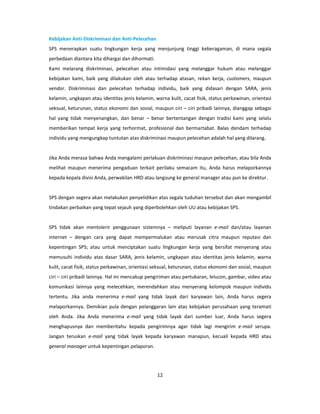 Kebijakan Anti-Diskriminasi dan Anti-Pelecehan
SPS menerapkan suatu lingkungan kerja yang menjunjung tinggi keberagaman, di mana segala
perbedaan diantara kita dihargai dan dihormati.
Kami melarang diskriminasi, pelecehan atau intimidasi yang melanggar hukum atau melanggar
kebijakan kami, baik yang dilakukan oleh atau terhadap atasan, rekan kerja, customers, maupun
vendor. Diskriminasi dan pelecehan terhadap individu, baik yang didasari dengan SARA, jenis
kelamin, ungkapan atau identitas jenis kelamin, warna kulit, cacat fisik, status perkawinan, orientasi
seksual, keturunan, status ekonomi dan sosial, maupun ciri – ciri pribadi lainnya, dianggap sebagai
hal yang tidak menyenangkan, dan benar – benar bertentangan dengan tradisi kami yang selalu
memberikan tempat kerja yang terhormat, profesional dan bermartabat. Balas dendam terhadap
individu yang mengungkap tuntutan atas diskriminasi maupun pelecehan adalah hal yang dilarang.


Jika Anda merasa bahwa Anda mengalami perlakuan diskriminasi maupun pelecehan, atau bila Anda
melihat maupun menerima pengaduan terkait perilaku semacam itu, Anda harus melaporkannya
kepada kepala divisi Anda, perwakilan HRD atau langsung ke general manager atau pun ke direktur.


SPS dengan segera akan melakukan penyelidikan atas segala tuduhan tersebut dan akan mengambil
tindakan perbaikan yang tepat sejauh yang diperbolehkan oleh UU atau kebijakan SPS.


SPS tidak akan mentolerir penggunaan sistemnya – meliputi layanan e-mail dan/atau layanan
internet – dengan cara yang dapat mempermalukan atau merusak citra maupun reputasi dan
kepentingan SPS; atau untuk menciptakan suatu lingkungan kerja yang bersifat menyerang atau
memusuhi individu atas dasar SARA, jenis kelamin, ungkapan atau identitas jenis kelamin, warna
kulit, cacat fisik, status perkawinan, orientasi seksual, keturunan, status ekonomi dan sosial, maupun
ciri – ciri pribadi lainnya. Hal ini mencakup pengiriman atau pertukaran, lelucon, gambar, video atau
komunikasi lainnya yang melecehkan, merendahkan atau menyerang kelompok maupun individu
tertentu. Jika anda menerima e-mail yang tidak layak dari karyawan lain, Anda harus segera
melaporkannya. Demikian pula dengan pelanggaran lain atas kebijakan perusahaan yang teramati
oleh Anda. Jika Anda menerima e-mail yang tidak layak dari sumber luar, Anda harus segera
menghapusnya dan memberitahu kepada pengirimnya agar tidak lagi mengirim e-mail serupa.
Jangan teruskan e-mail yang tidak layak kepada karyawan manapun, kecuali kepada HRD atau
general manager untuk kepentingan pelaporan.




                                                  12
 