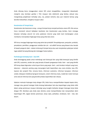 Anda dilarang keras menggunakan sistem SPS untuk mengaktifkan, mengunduh (download),
mengirim atau bertukar gambar / film maupun teks elektronik yang berbau seksual atau
mengandung penghinaan terhadap suku, ras, julukan tertentu atau pun material lainnya yang
bersifat melecehkan, menghina maupun cabul.


Keselamatan di Tempat Kerja
Keselamatan dan keamanan orang – orang di tempat kerja menjadi perhatian utama SPS. Kita semua
harus mematuhi seluruh kebijakan kesehatan dan keselamatan yang berlaku. Kami menjaga
ketaatan terhadap seluruh UU serta pedoman internal yang telah kami kembangkan untuk
membantu menciptakan lingkungan kerja yang sehat dan aman.


SPS harus menjaga lingkungan kerja yang sehat dan produktif. Penyalahgunaan, penjualan, produksi,
penyebaran, pemilikan, penggunaan narkoba dan zat – zat adiktif lainnya yang diawasi atau berada
di bawah pengaruh obat – obatan terlarang di tempat kerja atau saat menjalankan pekerjaan terkait
tugas adalah hal yang dilarang dan melanggar hukum pidana.


Perlindungan terhadap Aset – Aset SPS
Anda bertanggung jawab untuk melindungi aset berwujud dan yang tidak berwujud yang dimiliki
oleh SPS, customers, vendor dan yang berada di bawah pengawasan Anda. Aset – aset yang dimiliki
SPS hanya dapat digunakan untuk tujuan bisnis yang wajar. Aset – aset tersebut meliputi uang tunai,
dokumen – dokumen penting yang menyangkut bukti kepemilikan atas nama direktur atau SPS,
layanan dan properti fisik, rencana bisnis, informasi customers, informasi karyawan, informasi
vendor, kekayaan intelektual (program komputer, sistem informasi, buku, model dan materi lainnya)
serta seluruh informasi lain yang bersifat pribadi, kepemilikan dan rahasia.


Sebelum memulai hubungan kerja dengan SPS, Anda harus memperlihatkan kepada kepala divisi,
manager atau general manager Anda tentang keberadaan hak atau kepentingan yang Anda miliki
dalam setiap pertemuan maupun teknologi yang mungkin berkaitan dengan hubungan kerja Anda
dengan SPS. Demikian pula Anda akan diminta untuk memperlihatkan dan menyerahkan demi
kepentingan SPS, segala bentuk penemuan, karya cipta, perbaikan, terobosan, kiat – kiat, dan
desain.




                                                  13
 