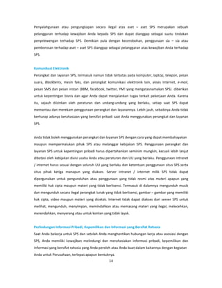 Penyalahgunaan atau pengungkapan secara ilegal atas aset – aset SPS merupakan sebuah
pelanggaran terhadap kewajiban Anda kepada SPS dan dapat dianggap sebagai suatu tindakan
penyelewengan terhadap SPS. Demikian pula dengan kecerobohan, penggunaan sia – sia atau
pemborosan terhadap aset – aset SPS dianggap sebagai pelanggaran atas kewajiban Anda terhadap
SPS.


Komunikasi Elektronik
Perangkat dan layanan SPS, termasuk namun tidak terbatas pada komputer, laptop, telepon, pesan
suara, Blackberry, mesin faks, dan perangkat komunikasi elektronik lain, akses Internet, e-mail,
pesan SMS dan pesan instan (BBM, facebook, twitter, YM! yang mengatasnamakan SPS) diberikan
untuk kepentingan bisnis dan agar Anda dapat menjalankan tugas terkait pekerjaan Anda. Karena
itu, sejauh diizinkan oleh peraturan dan undang-undang yang berlaku, setiap saat SPS dapat
memantau dan merekam penggunaan perangkat dan layanannya. Lebih jauh, sebaiknya Anda tidak
berharap adanya kerahasiaan yang bersifat pribadi saat Anda menggunakan perangkat dan layanan
SPS.


Anda tidak boleh menggunakan perangkat dan layanan SPS dengan cara yang dapat membahayakan
maupun mempermalukan pihak SPS atau melanggar kebijakan SPS. Penggunaan perangkat dan
layanan SPS untuk kepentingan pribadi harus dipertahankan seminim mungkin, kecuali lebih lanjut
dibatasi oleh kebijakan divisi usaha Anda atau peraturan dan UU yang berlaku. Penggunaan intranet
/ internet harus sesuai dengan seluruh UU yang berlaku dan ketentuan penggunaan situs SPS serta
situs pihak ketiga manapun yang diakses. Server intranet / internet milik SPS tidak dapat
dipergunakan untuk pengunduhan atau penggunaan yang tidak resmi atas materi apapun yang
memiliki hak cipta maupun materi yang tidak berlisensi. Termasuk di dalamnya mengunduh musik
dan mengunduh secara ilegal perangkat lunak yang tidak berlisensi, gambar – gambar yang memiliki
hak cipta, video maupun materi yang dicetak. Internet tidak dapat diakses dari server SPS untuk
melihat, mengunduh, menyimpan, memindahkan atau memasang materi yang ilegal, melecehkan,
merendahkan, menyerang atau untuk konten yang tidak layak.


Perlindungan Informasi Pribadi, Kepemilikan dan Informasi yang Bersifat Rahasia
Saat Anda bekerja untuk SPS dan setelah Anda menghentikan hubungan kerja atau asosiasi dengan
SPS, Anda memiliki kewajiban melindungi dan merahasiakan informasi pribadi, kepemilikan dan
informasi yang bersifat rahasia yang Anda peroleh atau Anda buat dalam kaitannya dengan kegiatan
Anda untuk Perusahaan, terlepas apapun bentuknya.
                                               14
 