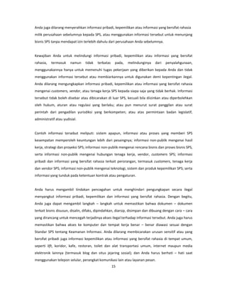 Anda juga dilarang menyerahkan informasi pribadi, kepemilikan atau informasi yang bersifat rahasia
milik perusahaan sebelumnya kepada SPS, atau menggunakan informasi tersebut untuk menunjang
bisnis SPS tanpa mendapat izin terlebih dahulu dari perusahaan Anda sebelumnya.


Kewajiban Anda untuk melindungi informasi pribadi, kepemilikan atau informasi yang bersifat
rahasia,   termasuk    namun    tidak   terbatas    pada,   melindunginya    dari   penyalahgunaan,
menggunakannya hanya untuk memenuhi tugas pekerjaan yang diberikan kepada Anda dan tidak
menggunakan informasi tersebut atau membiarkannya untuk digunakan demi kepentingan ilegal.
Anda dilarang mengungkapkan informasi pribadi, kepemilikan atau informasi yang bersifat rahasia
mengenai customers, vendor, atau tenaga kerja SPS kepada siapa saja yang tidak berhak. Informasi
tersebut tidak boleh disebar atau dibicarakan di luar SPS, kecuali bila diizinkan atau diperbolehkan
oleh hukum, aturan atau regulasi yang berlaku; atau pun menurut surat panggilan atau surat
perintah dari pengadilan yurisdiksi yang berkompeten; atau atas permintaan badan legislatif,
administratif atau yudisial.


Contoh informasi tersebut meliputi: sistem apapun, informasi atau proses yang memberi SPS
kesempatan memperoleh keuntungan lebih dari pesaingnya; informasi non-publik mengenai hasil
kerja, strategi dan proyeksi SPS; informasi non-publik mengenai rencana bisnis dan proses bisnis SPS,
serta informasi non-publik mengenai hubungan tenaga kerja, vendor, customers SPS; informasi
pribadi dan informasi yang bersifat rahasia terkait perorangan, termasuk customers, tenaga kerja
dan vendor SPS; informasi non-publik mengenai teknologi, sistem dan produk kepemilikan SPS; serta
informasi yang tunduk pada ketentuan kontrak atau pengaturan.


Anda harus mengambil tindakan pencegahan untuk menghindari pengungkapan secara ilegal
menyangkut informasi pribadi, kepemilikan dan informasi yang bersifat rahasia. Dengan begitu,
Anda juga dapat mengambil langkah – langkah untuk memastikan bahwa dokumen – dokumen
terkait bisnis disusun, disalin, difaks, dipindahkan, diarsip, disimpan dan dibuang dengan cara – cara
yang dirancang untuk mencegah terjadinya akses ilegal terhadap informasi tersebut. Anda juga harus
memastikan bahwa akses ke komputer dan tempat kerja benar – benar diawasi sesuai dengan
Standar SPS tentang Keamanan Informasi. Anda dilarang membicarakan urusan sensitif atau yang
bersifat pribadi juga informasi kepemilikan atau informasi yang bersifat rahasia di tempat umum,
seperti lift, koridor, kafe, restoran, toilet dan alat transportasi umum, internet maupun media
elektronik lainnya (termasuk blog dan situs jejaring sosial); dan Anda harus berhati – hati saat
menggunakan telepon selular, perangkat komunikasi lain atau layanan pesan.
                                                   15
 