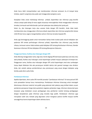 Anda harus lebih memperhatikan saat membicarakan informasi semacam itu di tempat kerja
terbuka, seperti ruang kerja atau pada saat menggunakan pengeras suara.


Kewajiban Anda untuk melindungi informasi pribadi, kepemilikan dan informasi yang bersifat
rahasia sampai pada tahap di mana segala situasinya memungkinkan Anda menggunakan informasi
tersebut, termasuk saat Anda berada jauh dari pekerjaan atau bekerja dari jarak jauh.
Selain itu, jika hubungan kerja atau asosiasi Anda dengan SPS berakhir, Anda tidak boleh
membocorkan atau menggunakan informasi pribadi, kepemilikan dan informasi yang bersifat rahasia
milik SPS dan harus segera mengembalikan salinan informasi tersebut kepada SPS.


Anda juga bertanggung jawab untuk memastikan bahwa Anda tunduk pada seluruh kebijakan dan
pedoman SPS terkait perlindungan informasi pribadi, kepemilikan dan informasi yang bersifat
rahasia, termasuk namun tidak terbatas pada Kebijakan SPS tentang Kerahasiaan Informasi, Standar
Keamanan Informasi SPS dan Kebijakan SPS tentang Manajemen Dokumen.


Penggunaan Nama, Fasilitas atau Hubungan dengan SPS
Anda dilarang menggunakan nama, logo atau merek dagang SPS (termasuk pada kop surat atau situs
web pribadi), fasilitas atau hubungan untuk kepentingan pribadi maupun pekerjaan di tempat lain.
Penggunaan nama, fasilitas atau hubungan dengan SPS untuk kepentingan amal atau sumbangan
hanya dapat dilakukan bila ada persetujuan terlebih dahulu dari general manager atau direktur
Anda, dan setelah adanya pemberitahuan atau persetujuan yang sesuai dengan kebijakan yang
berlaku pada divisi usaha Anda.


Pembatasan Informasi
Apabila diperlukan, divisi usaha SPS memiliki prosedur “pembatasan informasi” di mana personil SPS
serta perwakilan lainnya harus mematuhinya. Pembatasan informasi dirancang untuk mencegah
diterimanya informasi material non-publik yang potensial oleh pekerja yang terlibat dalam urusan
pemberian penawaran harga (rate quotation), kegiatan perbankan niaga, informasi rahasia dari para
karyawan yang melakukan urusan perdagangan atau pemberian nasihat tentang perdagangan
dengan berpedoman pada informasi yang tersedia bagi publik. Pembatasan informasi juga
merupakan salah satu metode yang digunakan untuk mengatasi potensi konflik maupun konflik
sesungguhnya karena kepentingan dalam aktivitas bisnis.




                                                16
 