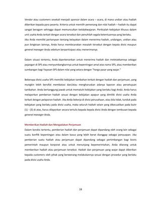 Vendor atau customers sesekali menjadi sponsor dalam acara – acara, di mana undian atau hadiah
diberikan kepada para peserta. Kriteria untuk memilih pemenang dan nilai hadiah – hadiah itu dapat
sangat beragam sehingga dapat memunculkan ketidakwajaran. Periksalah kebijakan khusus dalam
unit usaha Anda terkait dengan acara tersebut dan penuhilah segala ketentuannya yang berlaku.
Jika Anda memiliki pertanyaan tentang kelayakan dalam menerima hadiah, undangan, undian atau
pun bingkisan lainnya, Anda harus membicarakan masalah tersebut dengan kepala divisi maupun
general manager Anda sebelum berpartisipasi atau menerimanya.


Dalam situasi tertentu, Anda diperkenankan untuk menerima hadiah dan meletakkannya sebagai
pajangan di SPS atau menyumbangkannya untuk kepentingan amal atas nama SPS, atau memberikan
sumbangan bagi Yayasan SPS dalam nilai yang setara dengan “harga pasar yang wajar.”


Beberapa divisi usaha SPS memiliki kebijakan tambahan terkait dengan hadiah dan perjamuan, yang
mungkin lebih bersifat membatasi dan/atau mengharuskan adanya laporan atau persetujuan
tambahan. Anda bertanggung jawab untuk mematuhi kebijakan yang berlaku bagi Anda. Anda harus
melaporkan pemberian hadiah sesuai dengan kebijakan apapun yang dimiliki divisi usaha Anda
terkait dengan pelaporan hadiah. Jika Anda bekerja di divisi perusahaan, atau bila tidak, tunduk pada
kebijakan yang berlaku pada divisi usaha, maka seluruh hadiah selain yang dikecualikan pada butir
(1) - (3) di atas, harus dilaporkan secara tertulis kepada kepala divisi Anda dengan tembusan kepada
general manager Anda.


Memberikan Hadiah dan Mengadakan Perjamuan
Dalam kondisi tertentu, pemberian hadiah dan perjamuan dapat dipandang oleh orang lain sebagai
suatu konflik kepentingan atau dalam kasus yang lebih berat dianggap sebagai penyuapan. Jika
pemberian suatu hadiah atau perjamuan dapat dipandang sebagai pertimbangan bagi bisnis
pemerintah maupun korporat atau untuk menunjang kepemerintahan, Anda dilarang untuk
memberikan hadiah atau perjamuan tersebut. Hadiah dan perjamuan yang wajar dapat diberikan
kepada customers oleh pihak yang berwenang melakukannya sesuai dengan prosedur yang berlaku
pada divisi usaha Anda.




                                                 18
 