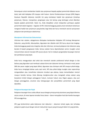 Kemampuan untuk memberikan hadiah atau perjamuan kepada pejabat pemerintah dibatasi secara
ketat, baik oleh kebijakan SPS maupun oleh hukum. Komisi Pemberantasan Korupsi (KPK) Negara
Kesatuan Republik Indonesia memiliki UU yang membatasi hadiah dan perjamuan (misalnya
perjamuan, hiburan, transportasi, penginapan atau hal lainnya yang berharga) untuk diberikan
kepada pejabat pemerintah. Selain itu, Anda diwajibkan untuk melaporkan partisipasi pejabat
pemerintah dalam kegiatan – kegiatan di SPS. Anda bertanggung jawab untuk memahami ketentuan
mengenai hadiah dan perjamuan yang berlaku bagi Anda dan harus mematuhi seluruh persyaratan
pelaporan dan persetujuan sebelumnya.


Manajemen Informasi dan Dokumentasi
Informasi dan catatan, sebagaimana ditetapkan berdasarkan Kebijakan SPS tentang Manajemen
Dokumen, yang dimiliki, dikumpulkan, digunakan dan dikelola oleh SPS harus akurat dan lengkap.
Anda bertanggung jawab atas integritas data dan informasi, termasuk pelaporan dan dokumen yang
berada di bawah pengawasan Anda. Semua catatan harus dipertahankan serinci mungkin untuk
mencerminkan seluruh transaksi SPS secara akurat. Hal ini meliputi pengendalian keuangan internal
dan pembukuan yang tepat.


Anda harus menggunakan akal sehat dan mematuhi standar profesional terkait dengan isi dan
bahasa yang digunakan saat membuat catatan bisnis dan dokumen lainnya, termasuk e-mail, pesan
SMS dan pesan singkat yang dapat dilihat, digunakan atau disimpan oleh SPS maupun pihak ketiga.
Anda harus mengingat bahwa suatu saat nanti, SPS atau pihak ketiga mungkin akan sepenuhnya
mengandalkan atau menafsirkan dokumen tersebut apa adanya, tanpa memanfaatkan memori
maupun konteks lainnya. Anda dilarang menghancurkan atau mengubah setiap catatan yang
berpotensi terkait dengan pelanggaran hukum, tuntutan hukum atau litigasi apapun, atau pun
dengan penangguhan, ancaman atau kelangsungan dan penyelidikan pemerintah yang dapat
diprediksi.


Pelaporan Keuangan dan Pajak
Pelaporan keuangan harus selalu dibuat sesuai dengan prinsip-prinsip akuntansi yang dapat diterima
secara umum, di mana laporan tersebut harus benar – benar menyajikan hasil dan kondisi keuangan
SPS sesungguhnya.


SPS juga berkomitmen pada kebenaran dari dokumen – dokumen terkait pajak, dan terhadap
pelaporan pajak sesuai dengan seluruh maksud dan tujuan yang tertuang di dalam UU yang berlaku.
                                               19
 
