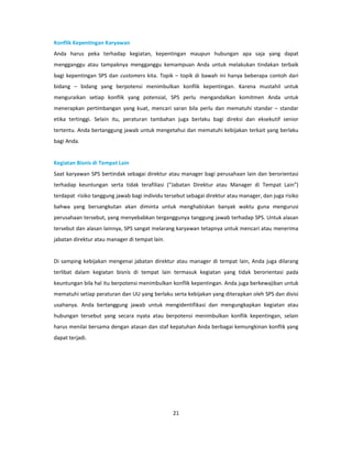 Konflik Kepentingan Karyawan
Anda harus peka terhadap kegiatan, kepentingan maupun hubungan apa saja yang dapat
mengganggu atau tampaknya mengganggu kemampuan Anda untuk melakukan tindakan terbaik
bagi kepentingan SPS dan customers kita. Topik – topik di bawah ini hanya beberapa contoh dari
bidang – bidang yang berpotensi menimbulkan konflik kepentingan. Karena mustahil untuk
menguraikan setiap konflik yang potensial, SPS perlu mengandalkan komitmen Anda untuk
menerapkan pertimbangan yang kuat, mencari saran bila perlu dan mematuhi standar – standar
etika tertinggi. Selain itu, peraturan tambahan juga berlaku bagi direksi dan eksekutif senior
tertentu. Anda bertanggung jawab untuk mengetahui dan mematuhi kebijakan terkait yang berlaku
bagi Anda.


Kegiatan Bisnis di Tempat Lain
Saat karyawan SPS bertindak sebagai direktur atau manager bagi perusahaan lain dan berorientasi
terhadap keuntungan serta tidak terafiliasi (“Jabatan Direktur atau Manager di Tempat Lain”)
terdapat risiko tanggung jawab bagi individu tersebut sebagai direktur atau manager, dan juga risiko
bahwa yang bersangkutan akan diminta untuk menghabiskan banyak waktu guna mengurusi
perusahaan tersebut, yang menyebabkan terganggunya tanggung jawab terhadap SPS. Untuk alasan
tersebut dan alasan lainnya, SPS sangat melarang karyawan tetapnya untuk mencari atau menerima
jabatan direktur atau manager di tempat lain.


Di samping kebijakan mengenai jabatan direktur atau manager di tempat lain, Anda juga dilarang
terlibat dalam kegiatan bisnis di tempat lain termasuk kegiatan yang tidak berorientasi pada
keuntungan bila hal itu berpotensi menimbulkan konflik kepentingan. Anda juga berkewajiban untuk
mematuhi setiap peraturan dan UU yang berlaku serta kebijakan yang diterapkan oleh SPS dan divisi
usahanya. Anda bertanggung jawab untuk mengidentifikasi dan mengungkapkan kegiatan atau
hubungan tersebut yang secara nyata atau berpotensi menimbulkan konflik kepentingan, selain
harus menilai bersama dengan atasan dan staf kepatuhan Anda berbagai kemungkinan konflik yang
dapat terjadi.




                                                21
 