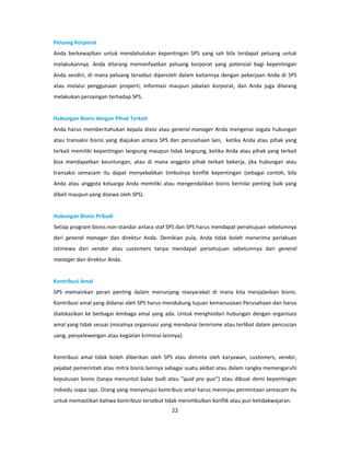 Peluang Korporat
Anda berkewajiban untuk mendahulukan kepentingan SPS yang sah bila terdapat peluang untuk
melakukannya. Anda dilarang memanfaatkan peluang korporat yang potensial bagi kepentingan
Anda sendiri, di mana peluang tersebut diperoleh dalam kaitannya dengan pekerjaan Anda di SPS
atau melalui penggunaan properti, informasi maupun jabatan korporat, dan Anda juga dilarang
melakukan persaingan terhadap SPS.


Hubungan Bisnis dengan Pihak Terkait
Anda harus memberitahukan kepala divisi atau general manager Anda mengenai segala hubungan
atau transaksi bisnis yang diajukan antara SPS dan perusahaan lain, ketika Anda atau pihak yang
terkait memiliki kepentingan langsung maupun tidak langsung, ketika Anda atau pihak yang terkait
bisa mendapatkan keuntungan, atau di mana anggota pihak terkait bekerja, jika hubungan atau
transaksi semacam itu dapat menyebabkan timbulnya konflik kepentingan (sebagai contoh, bila
Anda atau anggota keluarga Anda memiliki atau mengendalikan bisnis bernilai penting baik yang
dibeli maupun yang disewa oleh SPS).


Hubungan Bisnis Pribadi
Setiap program bisnis non-standar antara staf SPS dan SPS harus mendapat persetujuan sebelumnya
dari general manager dan direktur Anda. Demikian pula, Anda tidak boleh menerima perlakuan
istimewa dari vendor atau customers tanpa mendapat persetujuan sebelumnya dari general
manager dan direktur Anda.


Kontribusi Amal
SPS memainkan peran penting dalam menunjang masyarakat di mana kita menjalankan bisnis.
Kontribusi amal yang didanai oleh SPS harus mendukung tujuan kemanusiaan Perusahaan dan harus
dialokasikan ke berbagai lembaga amal yang ada. Untuk menghindari hubungan dengan organisasi
amal yang tidak sesuai (misalnya organisasi yang mendanai terorisme atau terlibat dalam pencucian
uang, penyelewengan atau kegiatan kriminal lainnya).


Kontribusi amal tidak boleh diberikan oleh SPS atau diminta oleh karyawan, customers, vendor,
pejabat pemerintah atau mitra bisnis lainnya sebagai suatu akibat atau dalam rangka memengaruhi
keputusan bisnis (tanpa menuntut balas budi atau “quid pro quo”) atau dibuat demi kepentingan
individu siapa saja. Orang yang menyetujui kontribusi amal harus meninjau permintaan semacam itu
untuk memastikan bahwa kontribusi tersebut tidak menimbulkan konflik atau pun ketidakwajaran.
                                               22
 