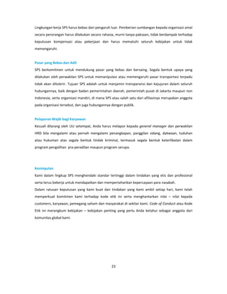 Lingkungan kerja SPS harus bebas dari pengaruh luar. Pemberian sumbangan kepada organisasi amal
secara perorangan harus dilakukan secara rahasia, murni tanpa paksaan, tidak berdampak terhadap
keputusan kompensasi atau pekerjaan dan harus mematuhi seluruh kebijakan untuk tidak
memengaruhi.


Pasar yang Bebas dan Adil
SPS berkomitmen untuk mendukung pasar yang bebas dan bersaing. Segala bentuk upaya yang
dilakukan oleh perwakilan SPS untuk memanipulasi atau memengaruhi pasar transportasi terpadu
tidak akan ditolerir. Tujuan SPS adalah untuk menjamin transparansi dan kejujuran dalam seluruh
hubungannya, baik dengan badan pemerintahan daerah, pemerintah pusat di Jakarta maupun non
Indonesia, serta organisasi mandiri, di mana SPS atau salah satu dari afiliasinya merupakan anggota
pada organisasi tersebut, dan juga hubungannya dengan publik.


Pelaporan Wajib bagi Karyawan
Kecuali dilarang oleh UU setempat, Anda harus melapor kepada general manager dan perwakilan
HRD bila mengalami atau pernah mengalami penangkapan, panggilan sidang, dakwaan, tuduhan
atau hukuman atas segala bentuk tindak kriminal, termasuk segala bentuk keterlibatan dalam
program pengalihan pra-peradilan maupun program serupa.




Kesimpulan
Kami dalam lingkup SPS menghendaki standar tertinggi dalam tindakan yang etis dan profesional
serta terus bekerja untuk mendapatkan dan mempertahankan kepercayaan para nasabah.
Dalam ratusan keputusan yang kami buat dan tindakan yang kami ambil setiap hari, kami telah
memperkuat komitmen kami terhadap kode etik ini serta menghantarkan nilai – nilai kepada
customers, karyawan, pemegang saham dan masyarakat di sekitar kami. Code of Conduct atau Kode
Etik ini merangkum kebijakan – kebijakan penting yang perlu Anda ketahui sebagai anggota dari
komunitas global kami.




                                                23
 