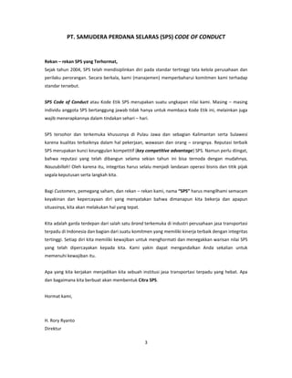 PT. SAMUDERA PERDANA SELARAS (SPS) CODE OF CONDUCT


Rekan – rekan SPS yang Terhormat,
Sejak tahun 2004, SPS telah mendisiplinkan diri pada standar tertinggi tata kelola perusahaan dan
perilaku perorangan. Secara berkala, kami (manajemen) memperbaharui komitmen kami terhadap
standar tersebut.


SPS Code of Conduct atau Kode Etik SPS merupakan suatu ungkapan nilai kami. Masing – masing
individu anggota SPS bertanggung jawab tidak hanya untuk membaca Kode Etik ini, melainkan juga
wajib menerapkannya dalam tindakan sehari – hari.


SPS tersohor dan terkemuka khususnya di Pulau Jawa dan sebagian Kalimantan serta Sulawesi
karena kualitas terbaiknya dalam hal pekerjaan, wawasan dan orang – orangnya. Reputasi terbaik
SPS merupakan kunci keunggulan kompetitif (key competitive advantage) SPS. Namun perlu diingat,
bahwa reputasi yang telah dibangun selama sekian tahun ini bisa ternoda dengan mudahnya,
Nauzubillah! Oleh karena itu, integritas harus selalu menjadi landasan operasi bisnis dan titik pijak
segala keputusan serta langkah kita.


Bagi Customers, pemegang saham, dan rekan – rekan kami, nama “SPS” harus mengilhami semacam
keyakinan dan kepercayaan diri yang menyatakan bahwa dimanapun kita bekerja dan apapun
situasinya, kita akan melakukan hal yang tepat.


Kita adalah garda terdepan dari salah satu brand terkemuka di industri perusahaan jasa transportasi
terpadu di Indonesia dan bagian dari suatu komitmen yang memiliki kinerja terbaik dengan integritas
tertinggi. Setiap diri kita memiliki kewajiban untuk menghormati dan menegakkan warisan nilai SPS
yang telah dipercayakan kepada kita. Kami yakin dapat mengandalkan Anda sekalian untuk
memenuhi kewajiban itu.


Apa yang kita kerjakan menjadikan kita sebuah institusi jasa transportasi terpadu yang hebat. Apa
dan bagaimana kita berbuat akan membentuk Citra SPS.


Hormat kami,



H. Rory Ryanto
Direktur

                                                  3
 