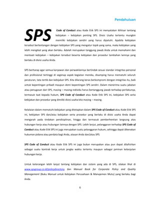 Pendahuluan




SPS
                                Code of Conduct atau Kode Etik SPS ini menyatakan ikhtisar tentang
                            kebijakan – kebijakan penting SPS. Divisi Usaha tertentu mungkin
                            memiliki kebijakan sendiri yang harus dipatuhi. Apabila kebijakan
tersebut bertentangan dengan kebijakan SPS yang mengatur topik yang sama, maka kebijakan yang
lebih mengikat yang akan berlaku. Adalah merupakan tanggung jawab Anda untuk memahami dan
mentaati kebijakan – kebijakan tersebut beserta kebijakan dan prosedur tambahan lainnya yang
berlaku di divisi usaha Anda.


SPS berharap agar semua karyawan dan perwakilannya bertindak sesuai standar integritas personal
dan profesional tertinggi di segenap aspek kegiatan mereka, disamping harus mematuhi seluruh
peraturan, tata tertib dan kebijakan SPS. Kita dilarang keras berkompromi dengan integritas itu, baik
untuk kepentingan pribadi maupun demi kepentingan SPS sendiri. Dalam menerima suatu jabatan
atau penugasan dari SPS, masing – masing individu harus bertanggung jawab terhadap perilakunya,
termasuk taat kepada hukum, SPS Code of Conduct atau Kode Etik SPS ini, kebijakan SPS serta
kebijakan dan prosedur yang dimiliki divisi usaha kita masing – masing.


Kelalaian dalam mematuhi kebijakan yang ditetapkan dalam SPS Code of Conduct atau Kode Etik SPS
ini, kebijakan SPS dan/atau kebijakan serta prosedur yang berlaku di divisi usaha Anda dapat
mengarah pada tindakan pendisiplinan, hingga dan termasuk pemberhentian langsung atas
hubungan kerja atau hubungan lainnya dengan SPS. Lebih lanjut, pelanggaran terhadap SPS Code of
Conduct atau Kode Etik SPS ini juga merupakan suatu pelanggaran hukum, sehingga dapat dikenakan
hukuman pidana atau perdata bagi Anda, atasan Anda dan/atau SPS.


SPS Code of Conduct atau Kode Etik SPS ini juga bukan merupakan atau pun dapat ditafsirkan
sebagai suatu kontrak kerja untuk jangka waktu tertentu maupun sebagai jaminan kelanjutan
hubungan kerja.


Untuk keterangan lebih lanjut tentang kebijakan dan sistem yang ada di SPS, silakan lihat di
www.spsgroup.co.id/policydirectory dan Manual Book for Corporate Policy and Quality
Management (Buku Manual untuk Kebijakan Perusahaan & Manajemen Mutu) yang berlaku bagi
Anda.


                                                   6
 