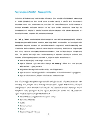 Penyampaian Masalah – Masalah Etika

Kepatuhan terhadap standar etika tertinggi merupakan unsur penting dalam tanggung jawab Anda.
SPS sangat menganjurkan Anda untuk peduli terhadap masalah – masalah atau pertanyaan –
pertanyaan terkait etika, diskriminasi atau pelecehan, dan melaporkan dugaan adanya pelanggaran
terhadap kebijakan, peraturan maupun UU lain yang berlaku. Pengenalan sejak dini dan
penyelesaian atas masalah – masalah tersebut penting dilakukan guna menjaga komitmen SPS
terhadap customers, karyawan dan pemegang sahamnya.


SPS Code of Conduct atau Kode Etik SPS ini menyajikan suatu ikhtisar tentang sejumlah kebijakan
penting yang perlu Anda ketahui. Selain itu, Anda yang berada di divisi usaha SPS Group juga harus
mengetahui kebijakan, prosedur dan peraturan terperinci yang khusus diperuntukkan bagi divisi
usaha Anda. Namun demikian, SPS tidak dapat mengantisipasi setiap permasalahan yang mungkin
Anda hadapi. Situasi di tempat kerja bisa memuncak ketika tidak ada kejelasan pola tindakan yang
layak, dan penting sekiranya untuk mempertimbangkan beberapa pertanyaan sebelum Anda
bertindak. Saat menghadapi dilema semacam ini, tanyakan kepada diri sendiri dulu:
       Adakah sesuatu yang salah dengan situasi ini?
       Apakah tindakan saya sudah sesuai dengan SPS Code of Conduct atau Kode Etik SPS,
       kebijakan dan UU yang berlaku?
       Bagaimanakah dampak dari keputusan saya terhadap pihak lain?
       Apakah tindakan atau kegagalan saya dalam bertindak akan memperlihatkan kejanggalan?
       Apakah konsekuensinya jika saya bertindak atau tidak bertindak?


Anda harus menggunakan pertimbangan dan akal sehat; jika sesuatu tampak tidak etis atau tidak
wajar bagi Anda, mungkin hal itu memang demikian adanya. Apabila Anda memiliki pertanyaan
tentang tindakan terbaik dalam situasi tertentu, atau jika Anda secara beralasan mencurigai maupun
mengetahui adanya pelanggaran hukum, regulasi, kebijakan atau standar etika SPS, Anda harus
segera menghubungi salah satu pihak terkait berikut:
       Atasan Anda atau anggota rantai manajemen lainnya
       Perwakilan HRD Anda
       Auditor
       General Manager
       Direktur
       Kepolisian Republik Indonesia
                                                7
 